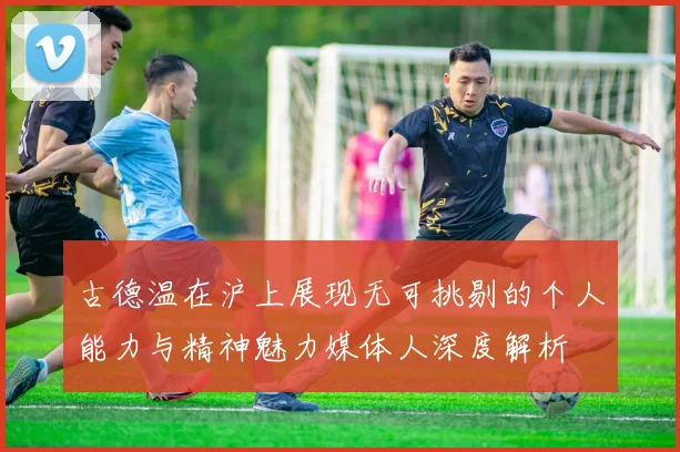 古德温在沪上展现无可挑剔的个人能力与精神魅力媒体人深度解析