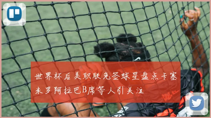 世界杯后美职联免签球星盘点卡塞米罗阿拉巴B席等人引关注
