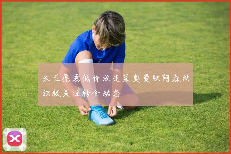 米兰愿意低价放走莱奥曼联阿森纳积极关注转会动态