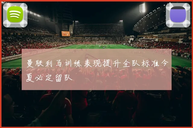 曼联利马训练表现提升全队标准今夏必定留队