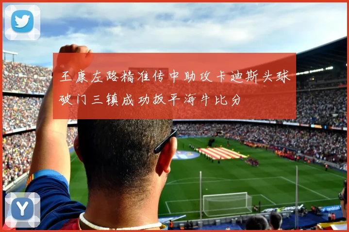 王康左路精准传中助攻卡迪斯头球破门三镇成功扳平海牛比分