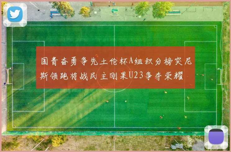 国青奋勇争先土伦杯A组积分榜突尼斯领跑将战民主刚果U23争夺荣耀