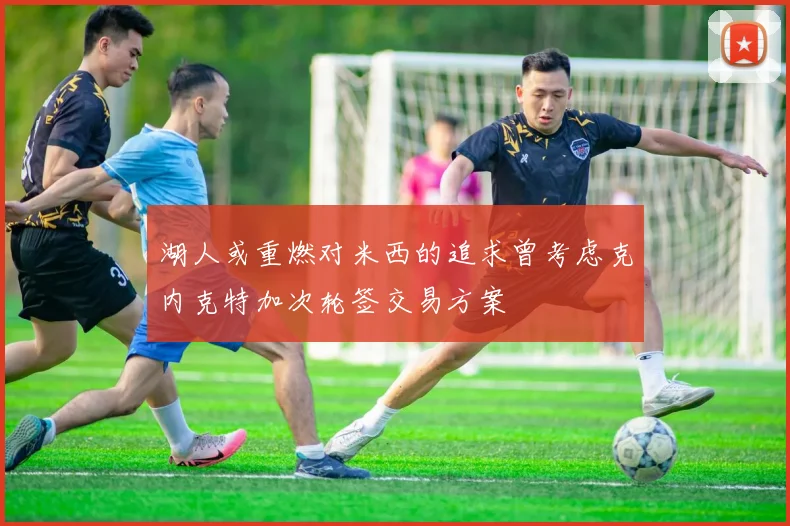 湖人或重燃对米西的追求曾考虑克内克特加次轮签交易方案